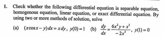 1. Check whether the following differential equation is separable equation,
homogenous equation, linear equation, or exact differential equation. By
using two or more methods of solution, solve
(a) (xcosx- y)dx = xdy, y(0) =l (b)
dx
dy _ 6x²y+x
- 2x
y(1) = 0
