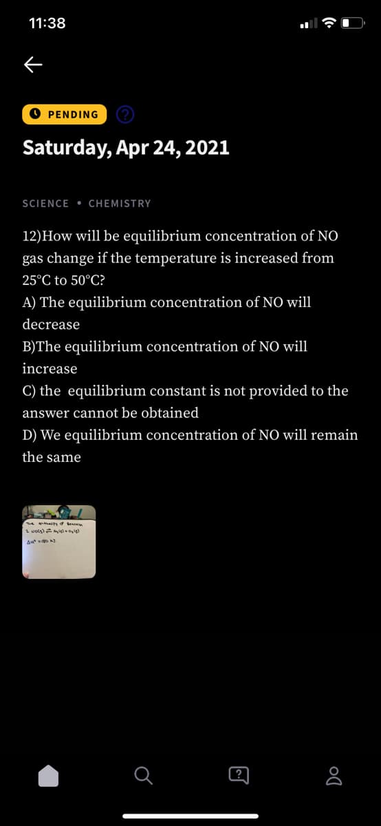 11:38
O PENDING
Saturday, Apr 24, 2021
SCIENCE • CHEMISTRY
12)How will be equilibrium concentration of NO
gas change if the temperature is increased from
25°C to 50°C?
A) The equilibrium concentration of NO will
decrease
B)The equilibrium concentration of NO will
increase
C) the equilibrium constant is not provided to the
answer cannot be obtained
D) We equilibrium concentration of NO will remain
the same
