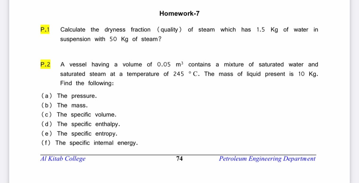 Homework-7
P.1
Calculate the dryness fraction (quality ) of steam which has 1.5 Kg of water in
suspension with 50 Kg of steam?
P.2
A vessel having a volume of 0.05 m3 contains a mixture of saturated water and
saturated steam at a temperature of 245 °C. The mass of liquid present is 10 Kg.
Find the following:
(a) The pressure.
(b) The mass.
(c) The specific volume.
(d) The specific enthalpy.
(e) The specific entropy.
(f) The specific internal energy.
Al Kitab College
74
Petroleum Engineering Department
