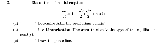 3.
Sketch the differential euqation
de
V2, V2
1
+ cos 0).
dt
(a)
Determine ALL the equilibrium point(s).
Use Linearization Theorem to classify the type of the equilibrium
(b)
point(s).
(c)
Draw the phase line.
