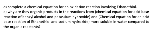 d) complete a chemical equation for an oxidation reaction involving Ethanethiol.
e) why are they organic products in the reactions from (chemical equation for acid base
reaction of benzyl alcohol and potassium hydroxide) and (Chemical equation for an acid
base reaction of Ethanethiol and sodium hydroxide) more soluble in water compared to
the organic reactants?
