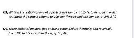 Q1) What is the initial volume of a perfect gas sample at 25 °C to be used in order
to reduce the sample volume to 100 cm if we cooled the sample to -243.2°C.
Q2) Three moles of an ideal gas at 300 K expanded isothermally and reversibly
from 10L to 30L calculate the w, q, Au, AH.
