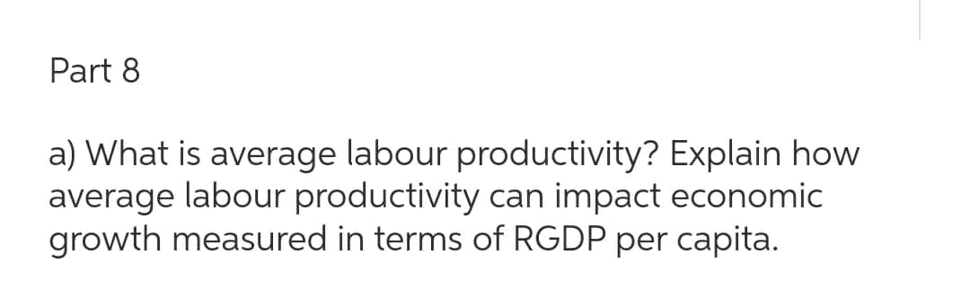 Part 8
a) What is average labour productivity? Explain how
average labour productivity can impact economic
growth measured in terms of RGDP per capita.
