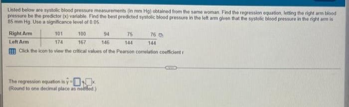 Listed below are systolic blood pressure measurements (in mm Hg) obtained from the same woman. Find the regression equation, letting the right arm blood
pressure be the predictor (x) variable. Find the best predicted systolic blood pressure in the left arm given that the systolic blood pressure in the right arm is
85 mm Hg. Use a significance level of 0.05
Right Arm
101
100
94
75
Left Arm
174
167
146
144
Click the icon to view the critical values of the Pearson correlation coefficient r
The regression equation is
(Round to one decimal place as needed.)
76
144
CRITS