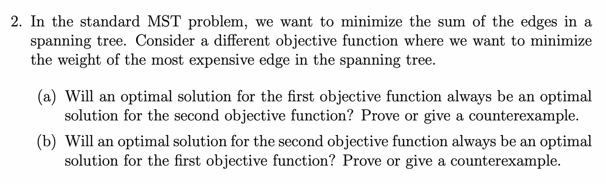 2. In the standard MST problem, we want to minimize the sum of the edges in a
spanning tree. Consider a different objective function where we want to minimize
the weight of the most expensive edge in the spanning tree.
(a) Will an optimal solution for the first objective function always be an optimal
solution for the second objective function? Prove or give a counterexample.
(b) Will an optimal solution for the second objective function always be an optimal
solution for the first objective function? Prove or give a counterexample.
