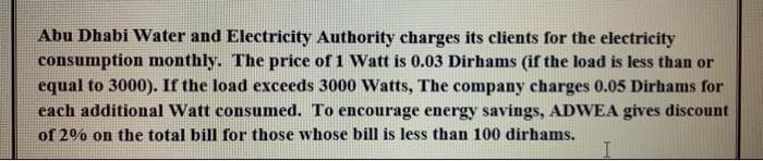 Abu Dhabi Water and Electricity Authority charges its clients for the electricity
consumption monthly. The price of 1 Watt is 0.03 Dirhams (if the load is less than or
equal to 3000). If the load exceeds 3000 Watts, The company charges 0.05 Dirhams for
each additional Watt consumed. To encourage energy savings, ADWEA gives discount
of 2% on the total bill for those whose bill is less than 100 dirhams.
