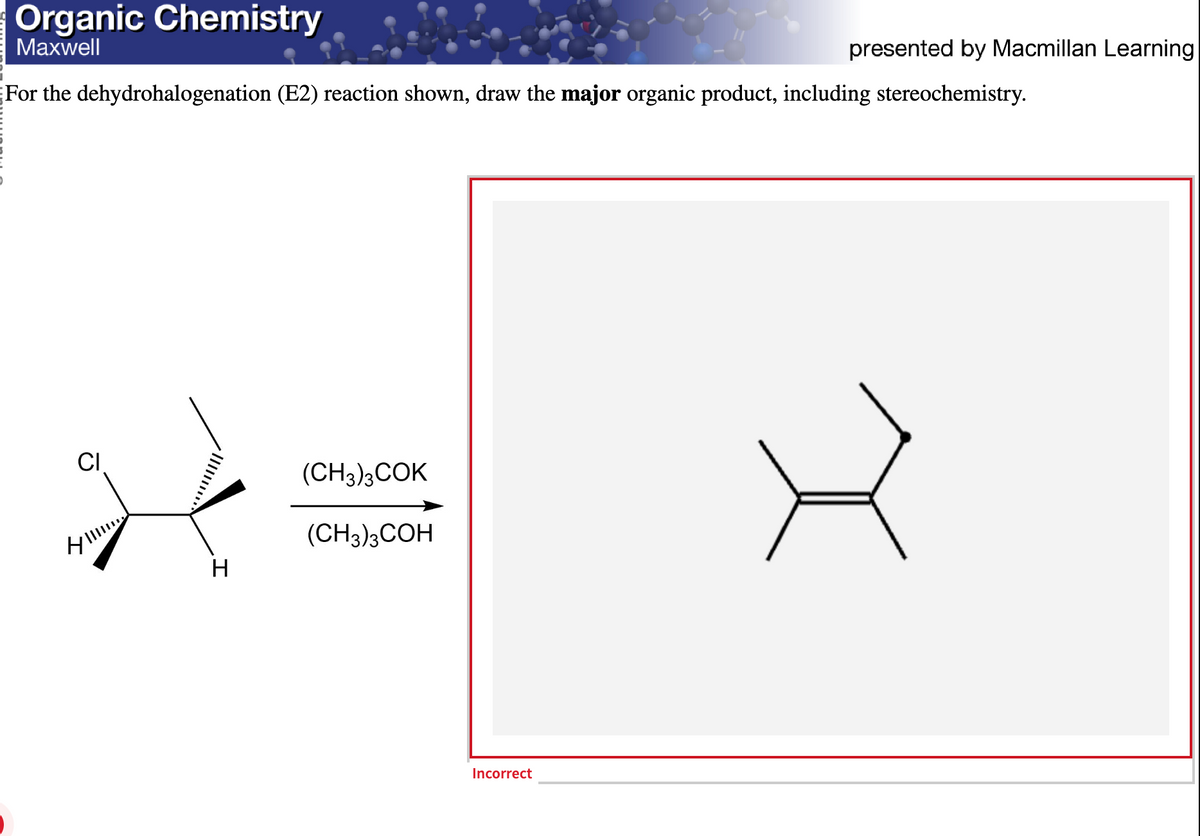 Organic Chemistry
Maxwell
For the dehydrohalogenation (E2) reaction shown, draw the major organic product, including stereochemistry.
CI
タIII
H
(CH3)3COK
(CH3)3COH
Incorrect
presented by Macmillan Learning