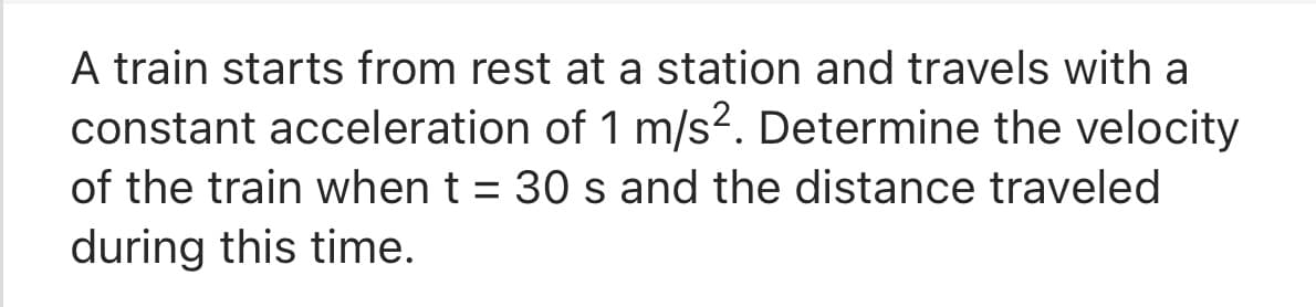 A train starts from rest at a station and travels with a
constant acceleration of 1 m/s2. Determine the velocity
of the train when t = 30 s and the distance traveled
during this time.
