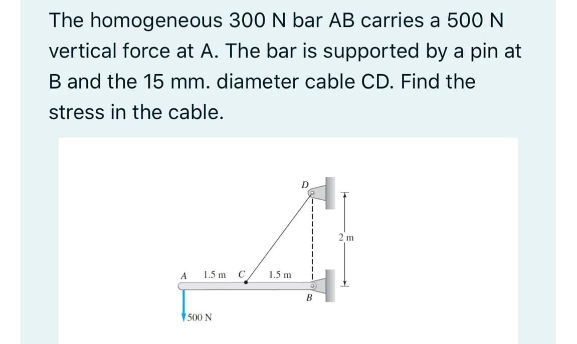 The homogeneous 300 N bar AB carries a 500 N
vertical force at A. The bar is supported by a pin at
B and the 15 mm. diameter cable CD. Find the
stress in the cable.
D
2 m
A
1.5 m
C
1.5 m
B
V500 N
