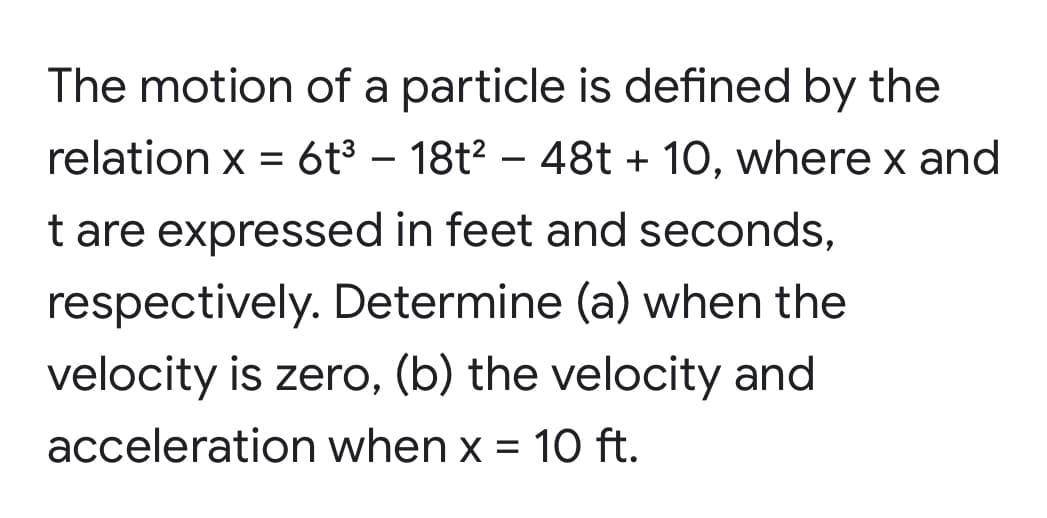 The motion of a particle is defined by the
relation x = 6t3 – 18t2 – 48t + 10, where x and
t are expressed in feet and seconds,
respectively. Determine (a) when the
velocity is zero, (b) the velocity and
acceleration when x = 10 ft.
