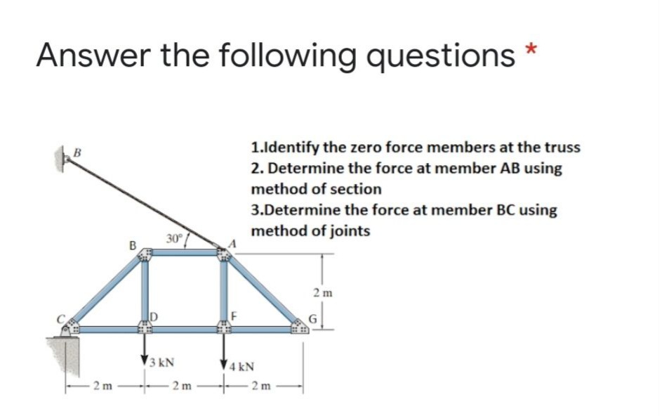 Answer the following questions *
1.ldentify the zero force members at the truss
2. Determine the force at member AB using
method of section
3.Determine the force at member BC using
method of joints
30
2 m
3 kN
V4 kN
2 m
- 2 m
2 m
