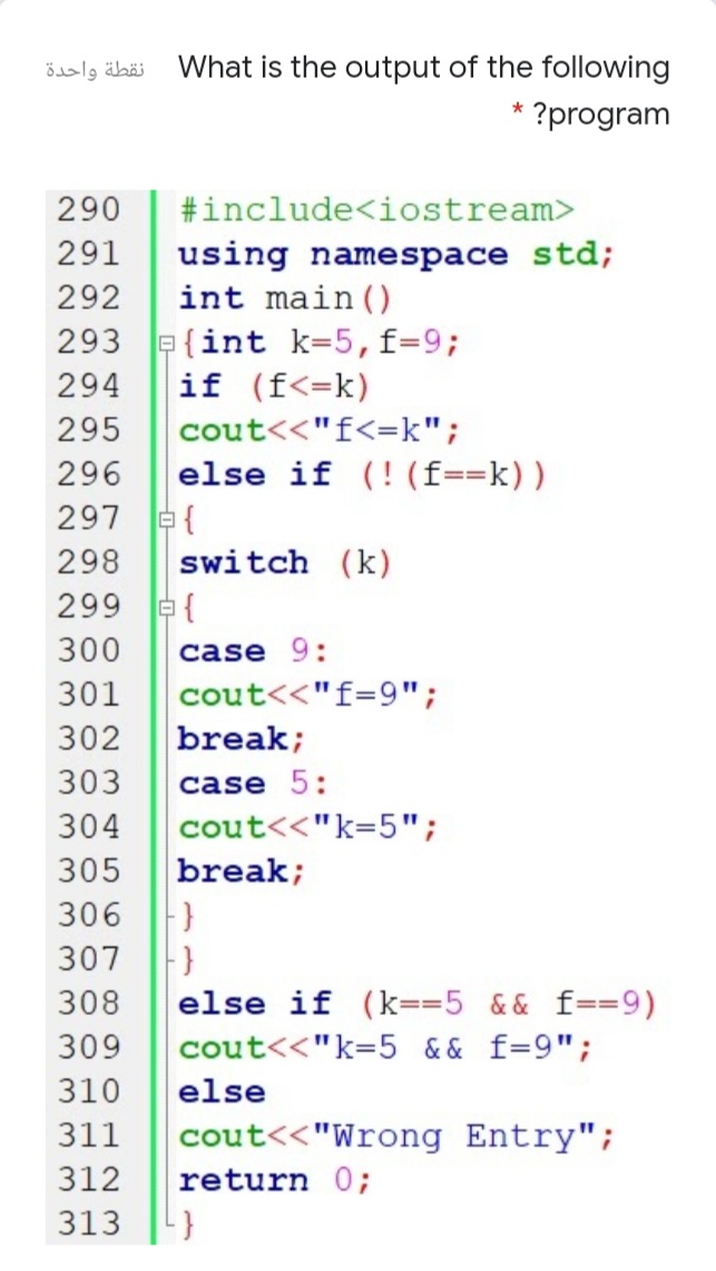 نقطة واحدة
What is the output of the following
* ?program
290
#include<iostream>
291
using namespace std;
int main ()
292
293 e{int k=5,f=9;
if (f<=k)
294
295
cout<<"f<=k";
296
else if (! (f==k))
297 e{
298
switch (k)
299 a{
300
case 9:
301
cout<<"f=9";
302
break;
303
case 5:
304
cout<<"k=5";
305
break;
306
307
308
else if (k==5 && f==9)
309
cout<<"k=5 && f=9";
310
else
311
cout<<"Wrong Entry";
312
return 0;
313
