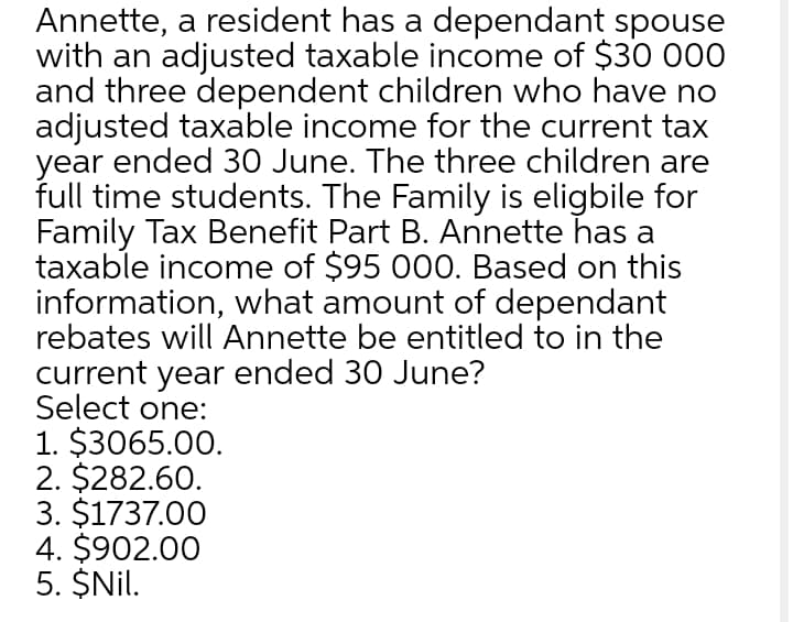 Annette, a resident has a dependant spouse
with an adjusted taxable income of $30 000
and three dependent children who have no
adjusted taxable income for the current tax
year ended 30 June. The three children are
full time students. The Family is eligbile for
Family Tax Benefit Part B. Annette has a
taxable income of $95 000. Based on this
information, what amount of dependant
rebates will Annette be entitled to in the
current year ended 30 June?
Select one:
1. $3065.00.
2. $282.60.
3. $1737.00
4. $902.00
5. $Nil.
