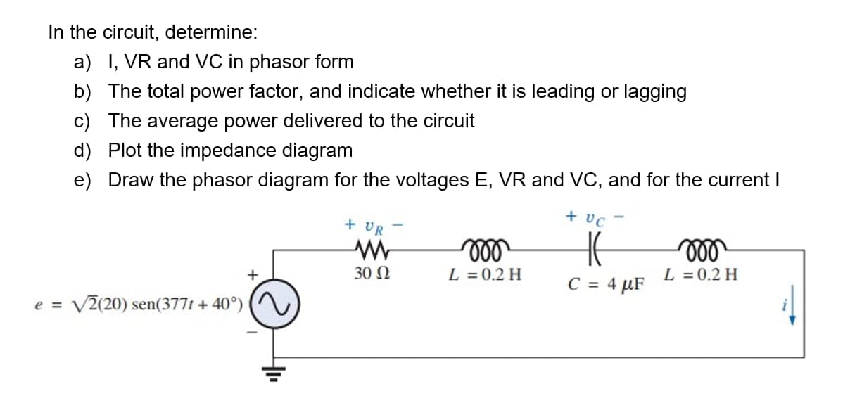 In the circuit, determine:
a) I, VR and VC in phasor form
b) The total power factor, and indicate whether it is leading or lagging
c) The average power delivered to the circuit
d) Plot the impedance diagram
e) Draw the phasor diagram for the voltages E, VR and VC, and for the current I
+ vC
+ UR
+
30 N
L = 0.2 H
L = 0.2 H
C = 4 µF
e =
V2(20) sen(3771 + 40°)
