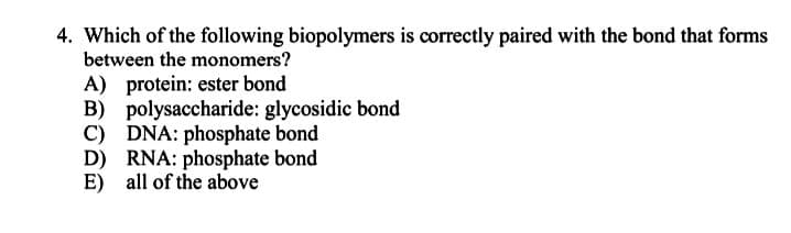 4. Which of the following biopolymers is correctly paired with the bond that forms
between the monomers?
A) protein: ester bond
B) polysaccharide: glycosidic bond
C) DNA: phosphate bond
D) RNA: phosphate bond
E) all of the above
