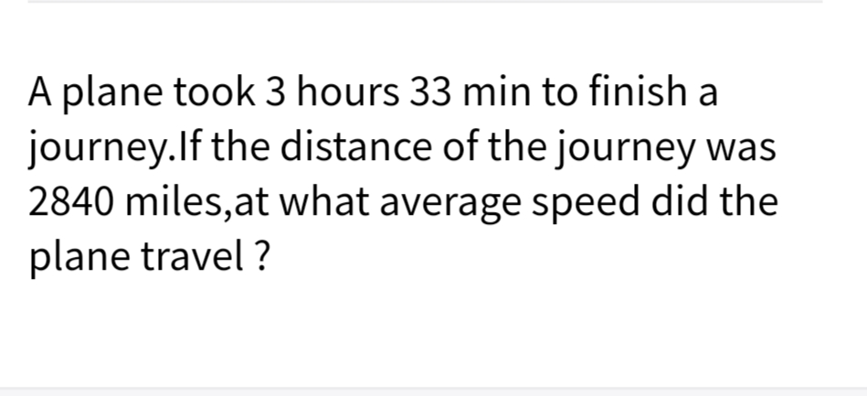 A plane took 3 hours 33 min to finish a
journey.lf the distance of the journey was
2840 miles,at what average speed did the
plane travel ?

