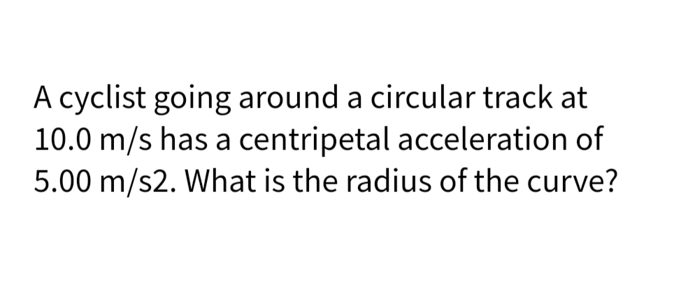 A cyclist going around a circular track at
10.0 m/s has a centripetal acceleration of
5.00 m/s2. What is the radius of the curve?
