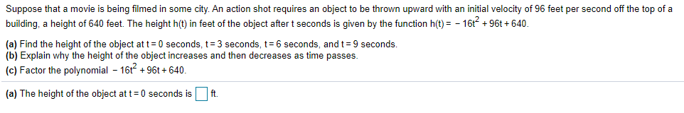 Suppose that a movie is being filmed in some city. An action shot requires an object to be thrown upward with an initial velocity of 96 feet per second off the top of a
building, a height of 640 feet. The height h(t) in feet of the object after t seconds is given by the function h(t) = - 16t + 96t + 640.
(a) Find the height of the object at t = 0 seconds, t= 3 seconds, t= 6 seconds, and t= 9 seconds.
(b) Explain why the height of the object increases and then decreases as time passes.
(c) Factor the polynomial - 16t + 96t + 640.
(a) The height of the object at t=0 seconds is
ft.
