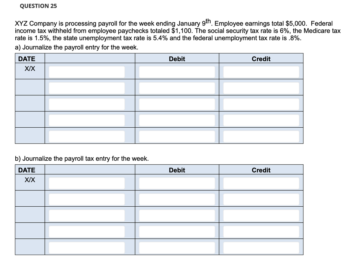 QUESTION 25
XYZ Company is processing payroll for the week ending January 9th. Employee earnings total $5,000. Federal
income tax withheld from employee paychecks totaled $1,100. The social security tax rate is 6%, the Medicare tax
rate is 1.5%, the state unemployment tax rate is 5.4% and the federal unemployment tax rate is .8%.
a) Journalize the payroll entry for the week.
DATE
Debit
Credit
XIX
b) Journalize the payroll tax entry for the week.
DATE
Debit
Credit
XIX
