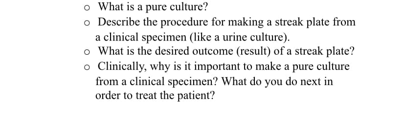 o What is a pure culture?
o Describe the procedure for making a streak plate from
a clinical specimen (like a urine culture).
o What is the desired outcome (result) of a streak plate?
o Clinically, why is it important to make a pure culture
from a clinical specimen? What do you do next in
order to treat the patient?
