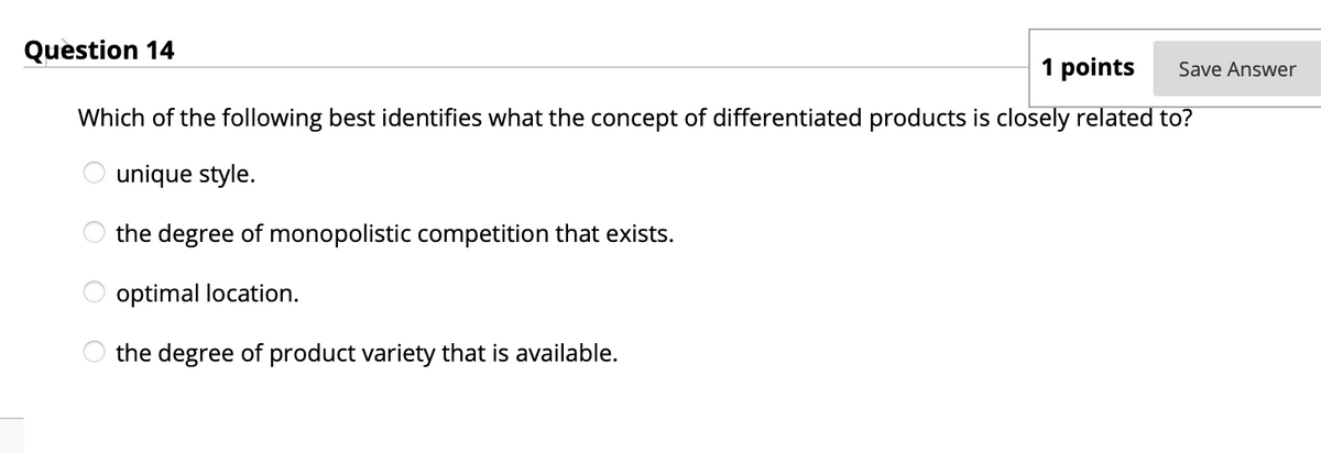 Question 14
1 points
Save Answer
Which of the following best identifies what the concept of differentiated products is closely related to?
unique style.
the degree of monopolistic competition that exists.
optimal location.
the degree of product variety that is available.
