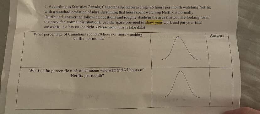 7. According to Statistics Canada, Canadians spend on average 25 hours per month watching Netflix
with a standard deviation of 8hrs. Assuming that hours spent watching Netflix is normally
distributed, answer the following questions and roughly shade in the area that you are looking for in
the provided normal distributions. Use the space provided to show your work and put your final
answer in the box on the right. (Please note: this is fake data)
What percentage of Canadians spend 20 hours or more watching
Netflix per month?
Answers
What is the percentile rank of someone who watched 35 hours of
Netflix
per
month?
