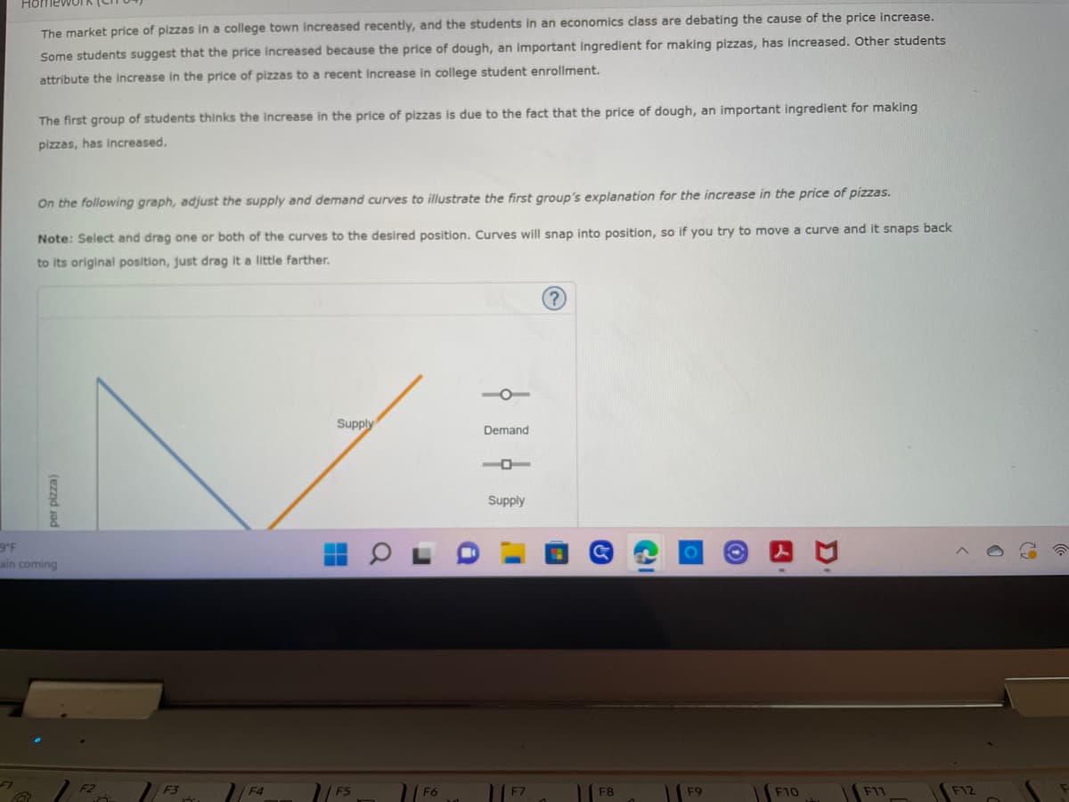 ΠΟΠ
The market price of pizzas in a college town increased recently, and the students in an economics class are debating the cause of the price increase.
Some students suggest that the price increased because the price of dough, an important ingredient for making pizzas, has increased. Other students
attribute the increase in the price of pizzas to a recent increase in college student enrollment.
The first group of students thinks the increase in the price of pizzas is due to the fact that the price of dough, an important ingredient for making
pizzas, has increased.
On the following graph, adjust the supply and demand curves to illustrate the first group's explanation for the increase in the price of pizzas.
Note: Select and drag one or both of the curves to the desired position. Curves will snap into position, so if you try to move a curve and it snaps back
to its original position, just drag it a little farther.
Supply
Demand
Supply
F5
F7
per pizza)
9°F
ain coming
F1
B
F3
F4
F6
F8
F9
F10
D
F11
F12