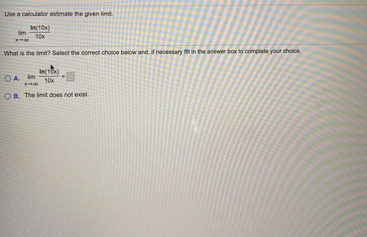 Use a calculator estimate the given limit.
In(10x)
lim
10x
X00
What is the limit? Select the correct choice below and, if necessary fill in the answer box to complete your choice.
In(10x)
O A. lim
10x
X00
O B. The limit does not exist.
