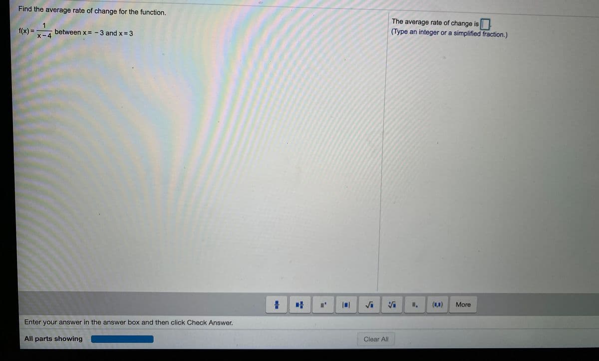 Find the average rate of change for the function.
The average rate of change is
(Type an integer or a simplified fraction.)
f(x)=x-4
1
between x = -3 and x= 3
More
Vi
Enter your answer in the answer box and then click Check Answer.
Clear All
All parts showing
