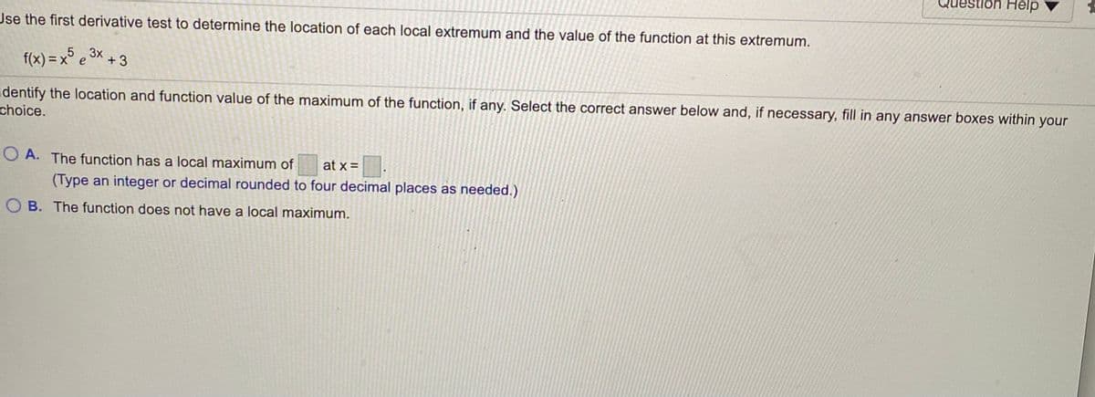lòn Help
Use the first derivative test to determine the location of each local extremum and the value of the function at this extremum.
f(x) = x° e 3× + 3
5
Identify the location and function value of the maximum of the function, if any. Select the correct answer below and, if necessary, fill in any answer boxes within your
choice.
O A. The function has a local maximum of
(Type an integer or decimal rounded to four decimal places as needed.)
at x =
O B. The function does not have a local maximum.
