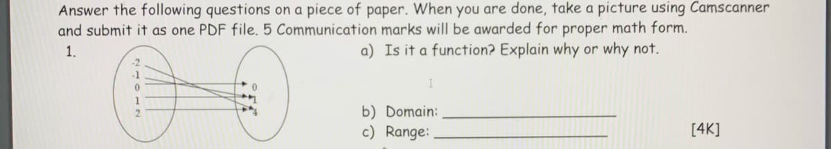 Answer the following questions on a piece of paper. When you are done, take a picture using Camscanner
and submit it as one PDF file. 5 Communication marks will be awarded for proper math form.
1.
a) Is it a function? Explain why or why not.
-1
b) Domain:
c) Range:
[4K]
