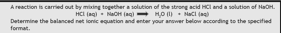 A reaction is carried out by mixing together a solution of the strong acid HCl and a solution of NaOH.
HC (aq) + NaОH (аq)
Н,о (1) + NaCl (aq)
Determine the balanced net ionic equation and enter your answer below according to the specified
format.
