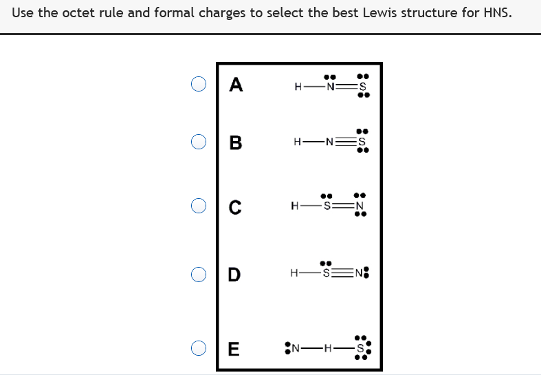 Use the octet rule and formal charges to select the best Lewis structure for HNS.
A
H ENES
В
H ENES
H-S
EN
H-S:
EN:
E
N-H s

