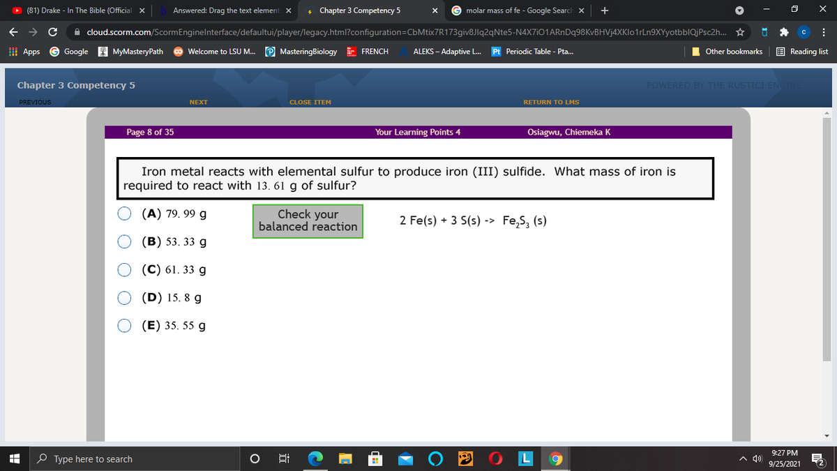 O (81) Drake - In The Bible (Official x
Answered: Drag the text element X
Chapter 3 Competency 5
G molar mass of fe - Google Search x
+
->
A cloud.scorm.com/ScormEnginelnterface/defaultui/player/legacy.html?configuration=CbMtix7R173giv8Jlq2qNte5-N4X7iO1ARnDq98KvBHVj4XKlo1rLn9XYyotbblQjPsc2h... *
I Apps © Google MyMasteryPath
co Welcome to LSU M.. P MasteringBiology E FRENCH
ALEKS – Adaptive L.
Pt Periodic Table - Pta.
Other bookmarks
E Reading list
Chapter 3 Competency 5
POWERED BY THE RUSTICI EN
PREVIOUS
NEXT
CLOSE ITEM
RETURN TO LMS
Page 8 of 35
Your Learning Points 4
Osiagwu, Chiemeka K
Iron metal reacts with elemental sulfur to produce iron (III) sulfide. What mass of iron is
required to react with 13. 61 g of sulfur?
(A) 79. 99 g
Check your
balanced reaction
2 Fe(s) + 3 S(s) -> Fe,S, (s)
(В) 53. 33 g
(C) 61. 33 g
(D) 15. 8 g
(E) 35. 55 g
9:27 PM
O Type here to search
A 4)
9/25/2021
1O
