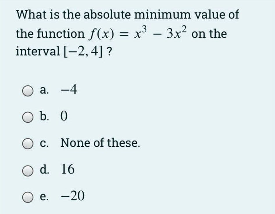 What is the absolute minimum value of
the function f(x) = x - 3x2 on the
interval [-2, 4] ?
O a. -4
O b. 0
O c. None of these.
O d. 16
O e. -20
