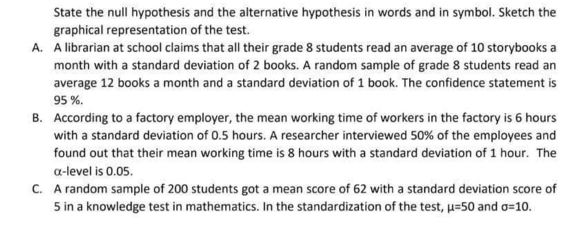 State the null hypothesis and the alternative hypothesis in words and in symbol. Sketch the
graphical representation of the test.
A. A librarian at school claims that all their grade 8 students read an average of 10 storybooks a
month with a standard deviation of 2 books. A random sample of grade 8 students read an
average 12 books a month and a standard deviation of 1 book. The confidence statement is
95 %.
B. According to a factory employer, the mean working time of workers in the factory is 6 hours
with a standard deviation of 0.5 hours. A researcher interviewed 50% of the employees and
found out that their mean working time is 8 hours with a standard deviation of 1 hour. The
a-level is 0.05.
C. A random sample of 200 students got a mean score of 62 with a standard deviation score of
5 in a knowledge test in mathematics. In the standardization of the test, u=50 and o=10.
