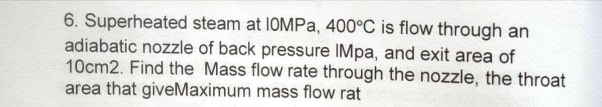 6. Superheated steam at 1OMPa, 400°C is flow through an
adiabatic nozzle of back pressure IMpa, and exit area of
10cm2. Find the Mass flow rate through the nozzle, the throat
area that giveMaximum mass flow rat
