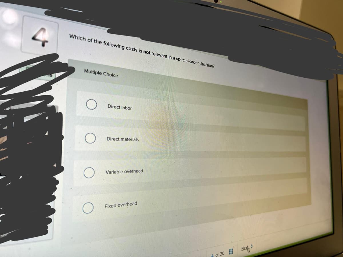 Which of the following costs is not relevant in a special-order decision?
Multiple Choice
Direct labor
Direct materials
Variable overhead
Fixed overhead
of 20 #Nex
