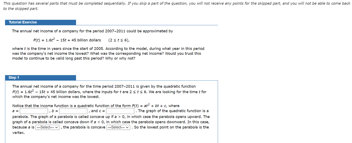 This question has several parts that must be completed sequentially. If you skip a part of the question, you will not receive any points for the skipped part, and you will not be able to come back
to the skipped part.
Tutorial Exercise
The annual net income of a company for the period 2007-2011 could be approximated by
P(t)
1.6t2
- 15t + 45 billion dollars
(2 <t< 6),
where t is the time in years since the start of 2005. According to the model, during what year in this period
was the company's net income the lowest? What was the corresponding net income? Would you trust this
model to continue to be valid long past this period? Why or why not?
Step 1
The annual net income of a company for the time period 2007-2011 is given by the quadratic function
P(t) = 1.6t2
which the company's net income was the lowest.
- 15t + 45 billion dollars, where the inputs for t are 2 st< 6. We are looking for the time t for
Notice that the income function is a quadratic function of the form P(t) =
at? + bt + c, where
. The graph of the quadratic function is a
parabola. The graph of a parabola is called concave up if a > 0, in which case the parabola opens upward. The
graph of a parabola is called concave down if a < 0, in which case the parabola opens downward. In this case,
because a is ---Select--- v, the parabola is concave ---Select--- v. So the lowest point on the parabola is the
a =
b =
and c =
vertex.

