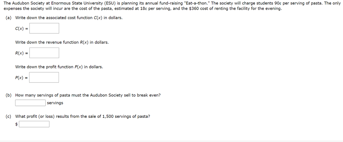 The Audubon Society at Enormous State University (ESU) is planning its annual fund-raising "Eat-a-thon." The society will charge students 90¢ per serving of pasta. The only
expenses the society will incur are the cost of the pasta, estimated at 18¢ per serving, and the $360 cost of renting the facility for the evening.
(a) Write down the associated cost function C(x) in dollars.
C(x) =
Write down the revenue function R(x) in dollars.
R(x) =
Write down the profit function P(x) in dollars.
P(x) =
(b)
How many servings of pasta must the Audubon Society sell to break even?
servings
(c)
What profit (or loss) results from the sale of 1,500 servings of pasta?
2$
