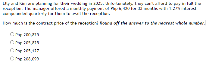 Elly and Kim are planning for their wedding in 2025. Unfortunately, they can't afford to pay in full the
reception. The manager offered a monthly payment of Php 6,420 for 33 months with 1.27% interest
compounded quarterly for them to avail the reception.
How much is the contract price of the reception? Round off the answer to the nearest whole number.
Php 200,825
OPhp 205,825
O Php 205,127
O Php 208,099
