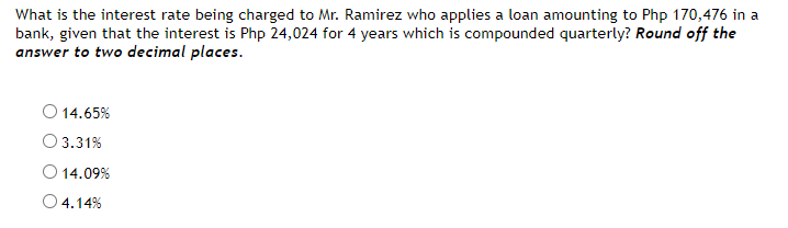 What is the interest rate being charged to Mr. Ramirez who applies a loan amounting to Php 170,476 in a
bank, given that the interest is Php 24,024 for 4 years which is compounded quarterly? Round off the
answer to two decimal places.
O 14.65%
3.31%
O 14.09%
O 4.14%
