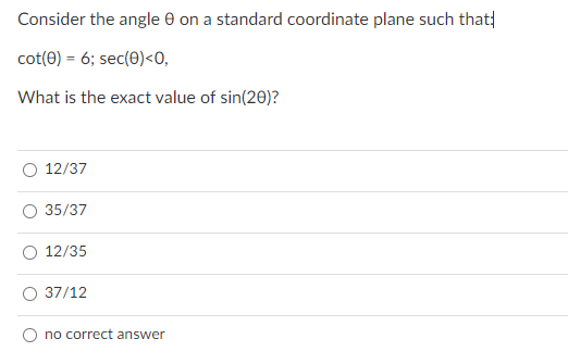 Consider the angle e on a standard coordinate plane such that|
cot(0) = 6; sec(0)<0,
What is the exact value of sin(20)?
12/37
35/37
12/35
37/12
no correct answer
