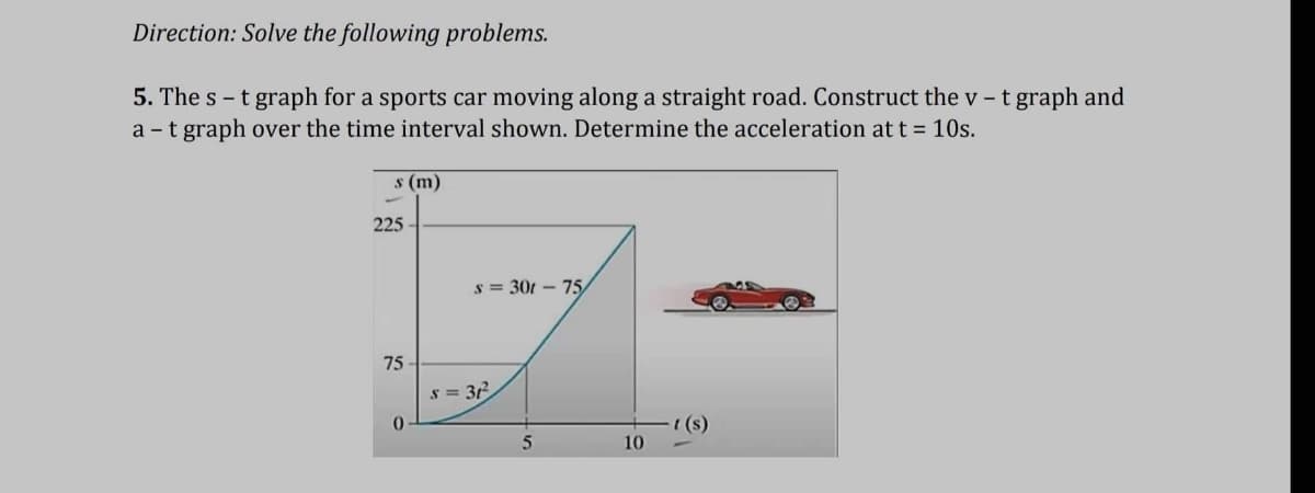 Direction: Solve the following problems.
5. The st graph for a sports car moving along a straight road. Construct the v- t graph and
a - t graph over the time interval shown. Determine the acceleration at t = 10s.
s (m)
225
75
0
s=301-75
s=31²2
5
10