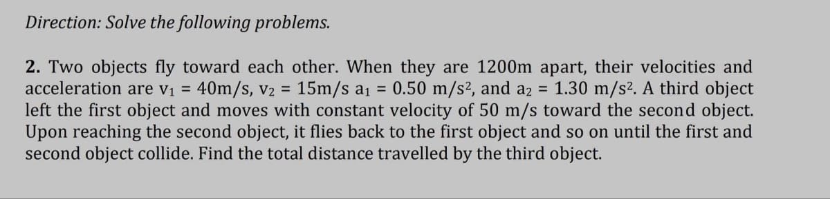 Direction: Solve the following problems.
2. Two objects fly toward each other. When they are 1200m apart, their velocities and
acceleration are v₁ = 40m/s, V₂ = 15m/s a₁ = 0.50 m/s², and a2 = 1.30 m/s². A third object
left the first object and moves with constant velocity of 50 m/s toward the second object.
Upon reaching the second object, it flies back to the first object and so on until the first and
second object collide. Find the total distance travelled by the third object.