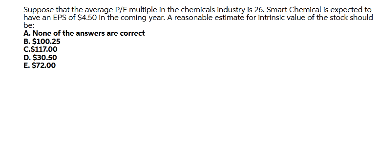 Suppose that the average P/E multiple in the chemicals industry is 26. Smart Chemical is expected to
have an EPS of S4.50 in the coming year. A reasonable estimate for intrinsic value of the stock should
be:
A. None of the answers are correct
B. $100.25
C.$117.00
D. $30.50
E. $72.00
