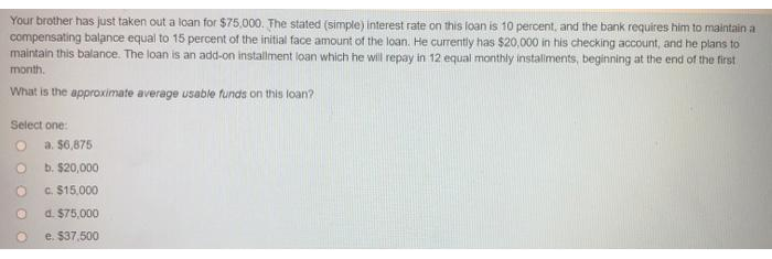 Your brother has just taken out a loan for $75,000. The stated (simple) interest rate on this loan is 10 percent, and the bank requires him to maintain a
compensating balance equal to 15 percent of the initial face amount of the loan. He currently has $20,000 in his checking account, and he plans to
maintain this balance. The loan is an add-on installment loan which he will repay in 12 equal monthly instaliments, beginning at the end of the tirst
month.
What is the approximate average usable funds on this loan?
Select one:
a. $6,875
b. $20,000
c. $15,000
d. $75,000
e. $37,500
