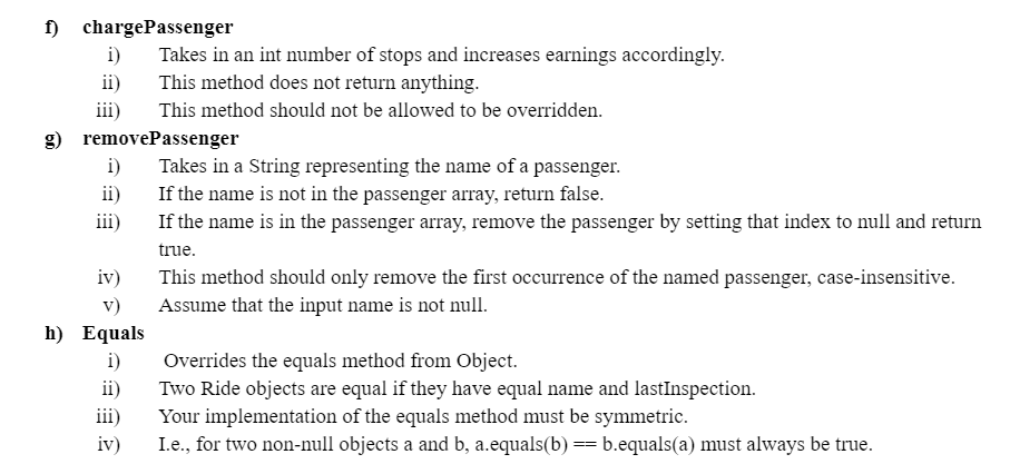 f) chargePassenger
i)
ii)
iii)
g) removePassenger
i)
ii)
iii)
iv)
v)
h) Equals
i)
Takes in an int number of stops and increases earnings accordingly.
This method does not return anything.
This method should not be allowed to be overridden.
ii)
iii)
iv)
Takes in a String representing the name of a passenger.
If the name is not in the passenger array, return false.
If the name is in the passenger array, remove the passenger by setting that index to null and return
true.
This method should only remove the first occurrence of the named passenger, case-insensitive.
Assume that the input name is not null.
Overrides the equals method from Object.
Two Ride objects are equal if they have equal name and lastInspection.
Your implementation of the equals method must be symmetric.
I.e., for two non-null objects a and b, a.equals(b) == b.equals(a) must always be true.