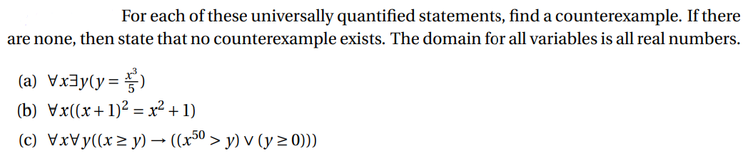 For each of these universally quantified statements, find a counterexample. If there
are none, then state that no counterexample exists. The domain for all variables is all real numbers.
(a)x=²
(b) Vx((x+1)² = x² + 1)
(c) \x\y((x≥y) → ((x5⁰ > y) v (y ≥ 0)))