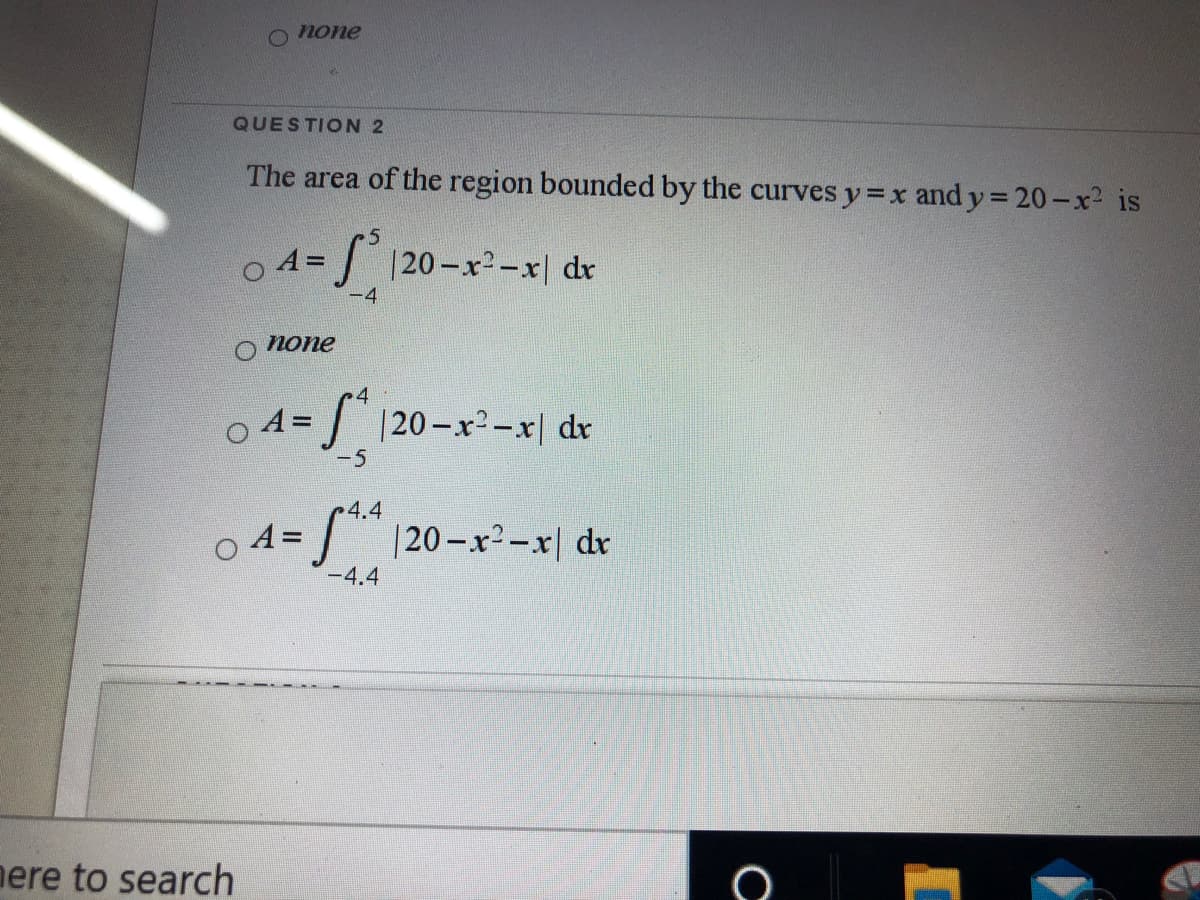 none
QUESTION 2
The area of the region bounded by the curves y=x and y 20 -x2 is
= / 120-x²-x| dr
-4
попе
O A=
| |20-x²-x| dr
-5
4.4
A= | |20-x²-x| dr
-4.4
nere to search
